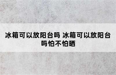 冰箱可以放阳台吗 冰箱可以放阳台吗怕不怕晒